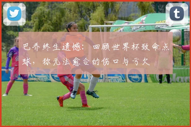 巴乔终生遗憾：回顾世界杯致命点球，称无法愈合的伤口与亏欠