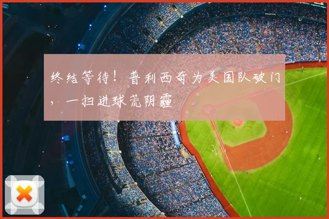 终结等待！普利西奇为美国队破门，一扫进球荒阴霾