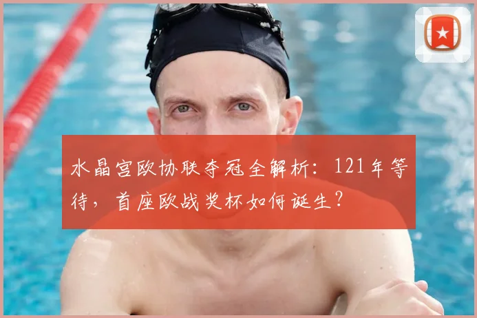 水晶宫欧协联夺冠全解析：121年等待，首座欧战奖杯如何诞生？