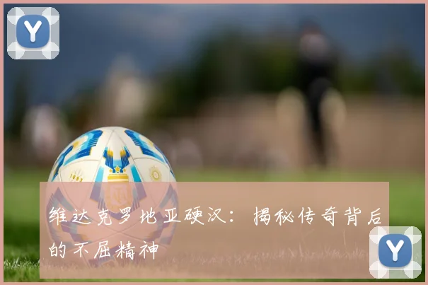 维达克罗地亚硬汉:揭秘传奇背后的不屈精神