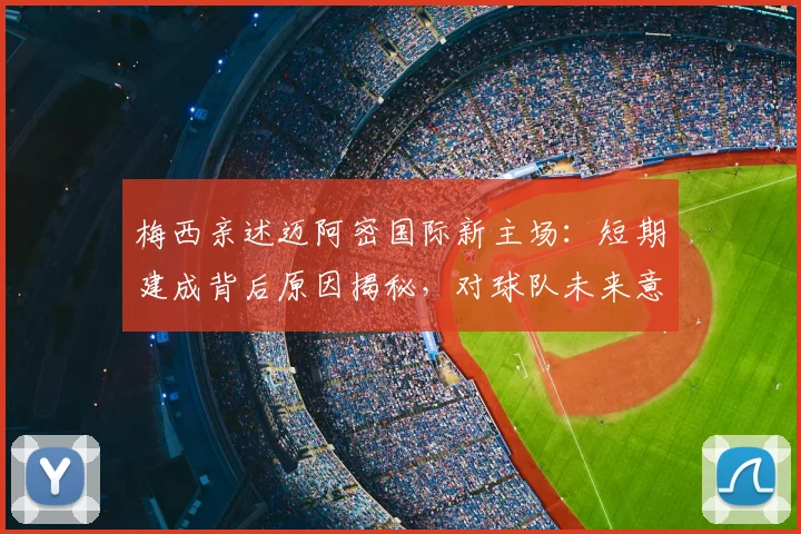 梅西亲述迈阿密国际新主场：短期建成背后原因揭秘，对球队未来意义重大