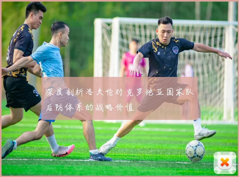 深度剖析洛夫伦对克罗地亚国家队后防体系的战略价值