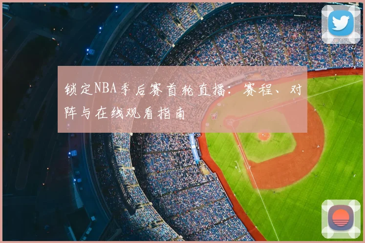 锁定NBA季后赛首轮直播：赛程、对阵与在线观看指南
