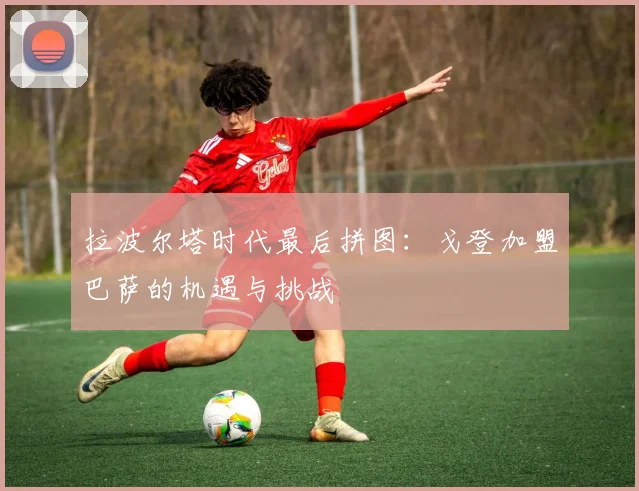 拉波尔塔时代最后拼图：戈登加盟巴萨的机遇与挑战