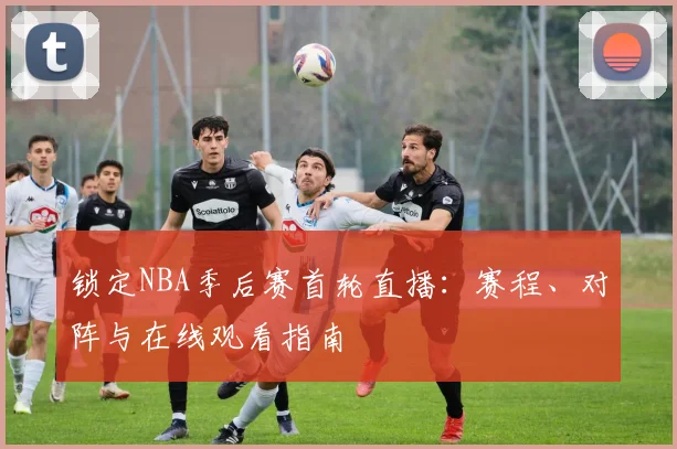 锁定NBA季后赛首轮直播：赛程、对阵与在线观看指南