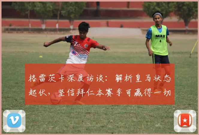 格雷茨卡深度访谈：解析皇马状态起伏，坚信拜仁本赛季可赢得一切荣誉