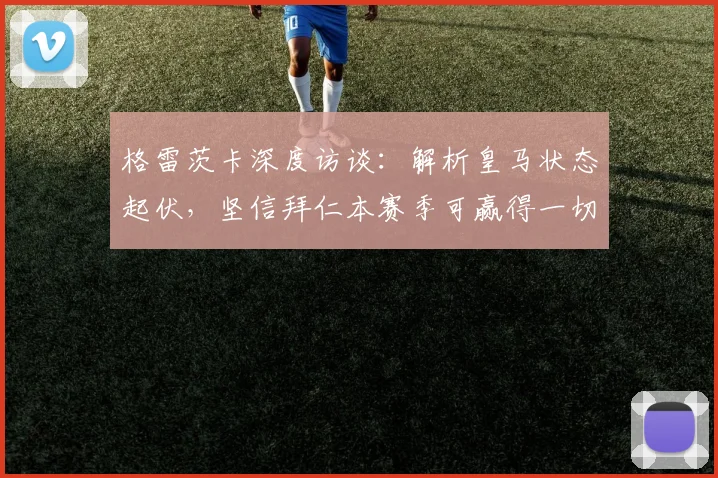 格雷茨卡深度访谈：解析皇马状态起伏，坚信拜仁本赛季可赢得一切荣誉