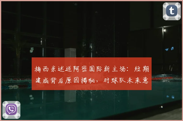 梅西亲述迈阿密国际新主场：短期建成背后原因揭秘，对球队未来意义重大